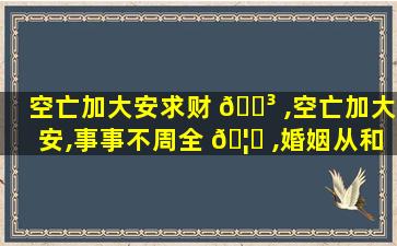 空亡加大安求财 🐳 ,空亡加大安,事事不周全 🦟 ,婚姻从和好,失物反复间